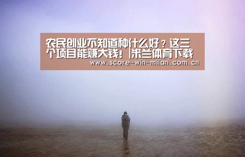 农民创业不知道种什么好?这三个项目能赚大钱!|米兰体育下载(图1) 米兰app体育下载